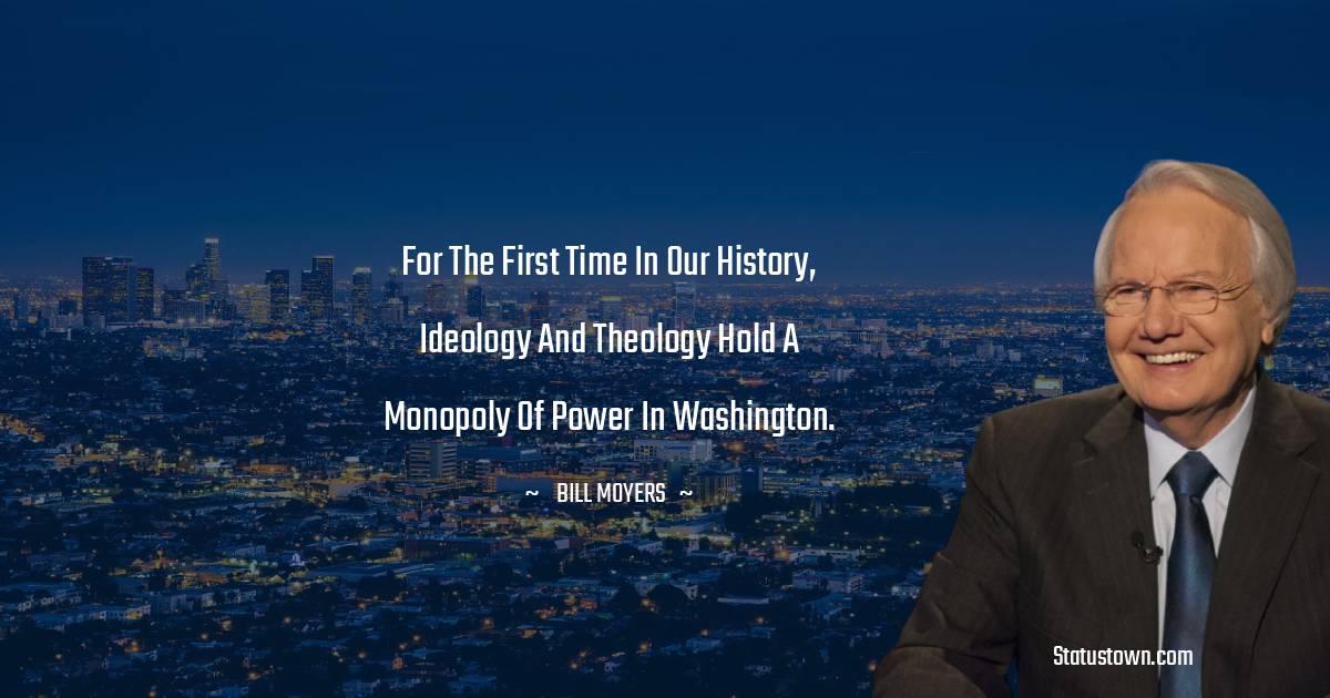 Bill Moyers Quotes - For the first time in our history, ideology and theology hold a monopoly of power in Washington.
